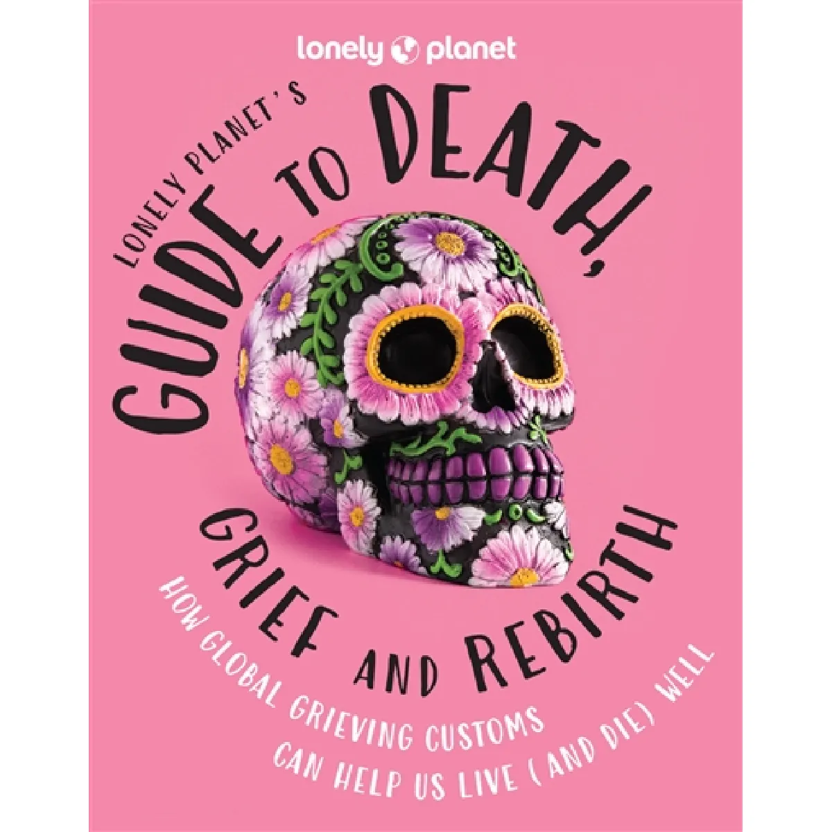 Lonely planet's guide to death, grief and rebirth : how global grieving customs can help us live (and die) well