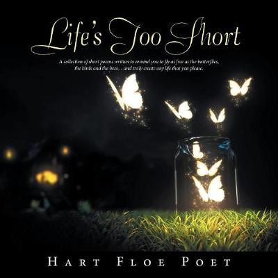 Life's Too Short: A Collection of Short Poems Written to Inspire You to Fly as Free as the Butterflies, the Birds and the Bees... and Truly Create Any Life That You Please. (Paperback)